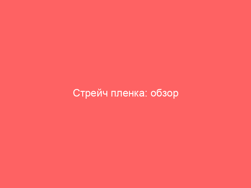 Стрейч пленка: обзор характеристик видов и критериев выбора
